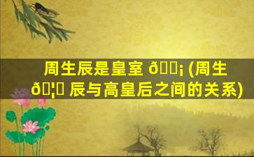 周生辰是皇室 🐡 (周生 🦆 辰与高皇后之间的关系)